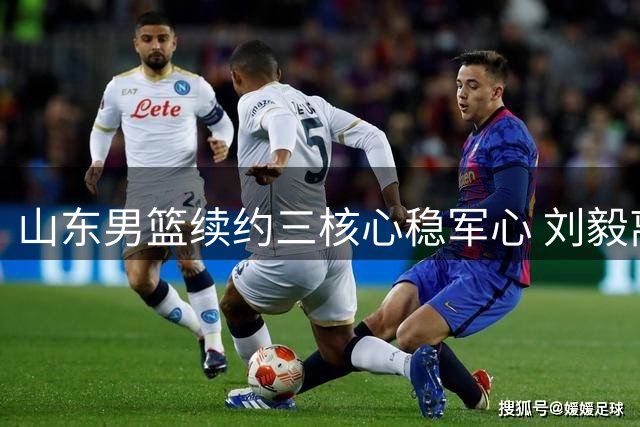 山东男篮续约三核心稳军心 刘毅离队开启新征程