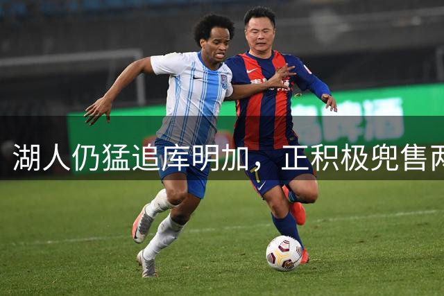 湖人仍猛追库明加，正积极兜售两将1660万合同！佩总第10位新援临近？